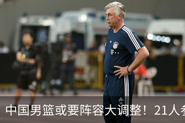 中国男篮或要阵容大调整！21人参加集训，以下这5名球员意外落选