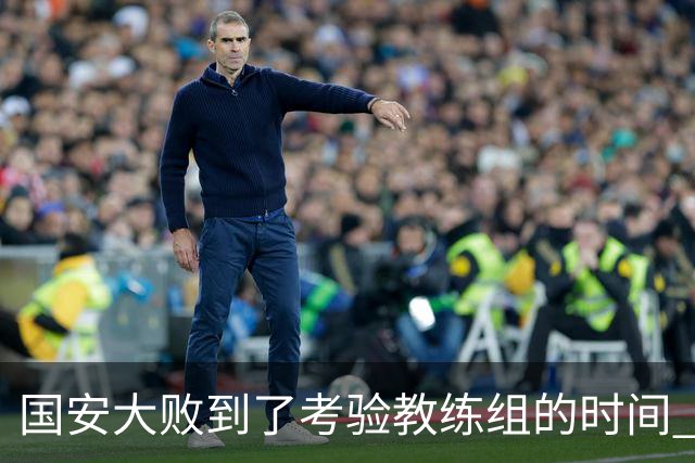 国安大败到了考验教练组的时间 不能被这一场击垮